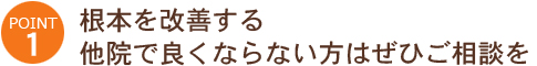 POINT1:根本を改善する。他院で良くならない方はぜひご相談を